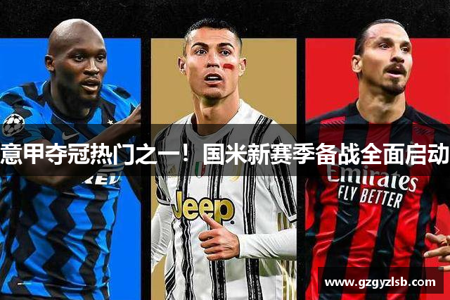 意甲夺冠热门之一！国米新赛季备战全面启动