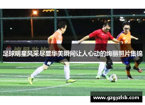 足球明星风采尽显华美瞬间让人心动的绚丽照片集锦