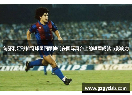 匈牙利足球传奇球星回顾他们在国际舞台上的辉煌成就与影响力