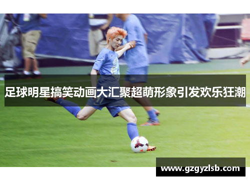 足球明星搞笑动画大汇聚超萌形象引发欢乐狂潮