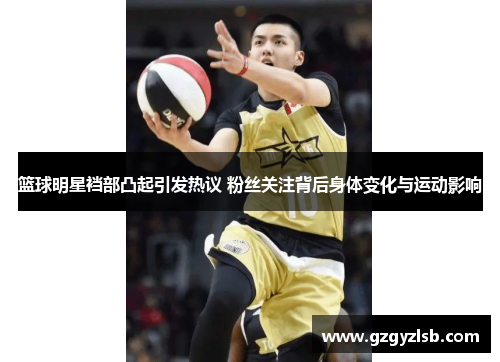 篮球明星裆部凸起引发热议 粉丝关注背后身体变化与运动影响