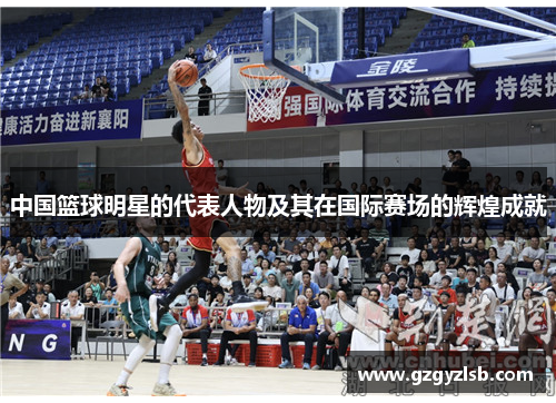 中国篮球明星的代表人物及其在国际赛场的辉煌成就