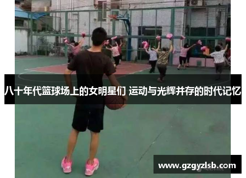 八十年代篮球场上的女明星们 运动与光辉并存的时代记忆