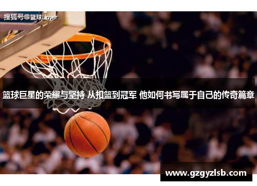 篮球巨星的荣耀与坚持 从扣篮到冠军 他如何书写属于自己的传奇篇章