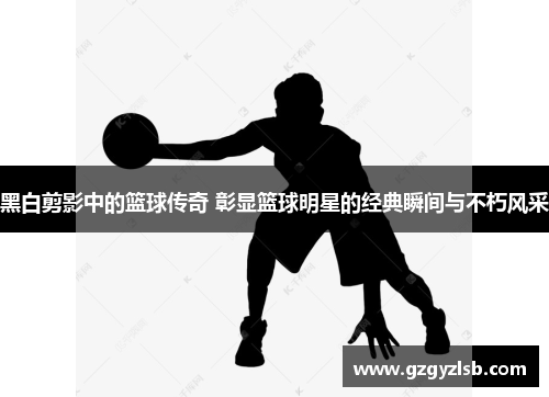 黑白剪影中的篮球传奇 彰显篮球明星的经典瞬间与不朽风采