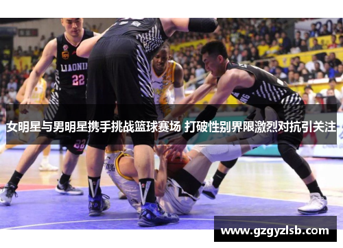 女明星与男明星携手挑战篮球赛场 打破性别界限激烈对抗引关注